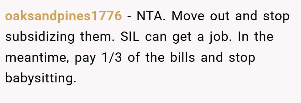 oaksandpines1776 − NTA. Move out and stop subsidizing them. SIL can get a job. In the meantime, pay 1/3 of the bills and stop babysitting.