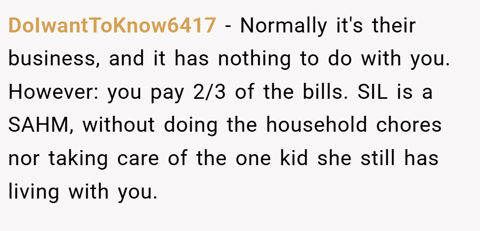 DoIwantToKnow6417 − Normally it's their business, and it has nothing to do with you. However: you pay 2/3 of the bills. SIL is a SAHM, without doing the household chores nor taking care of the one kid she still has living with you.