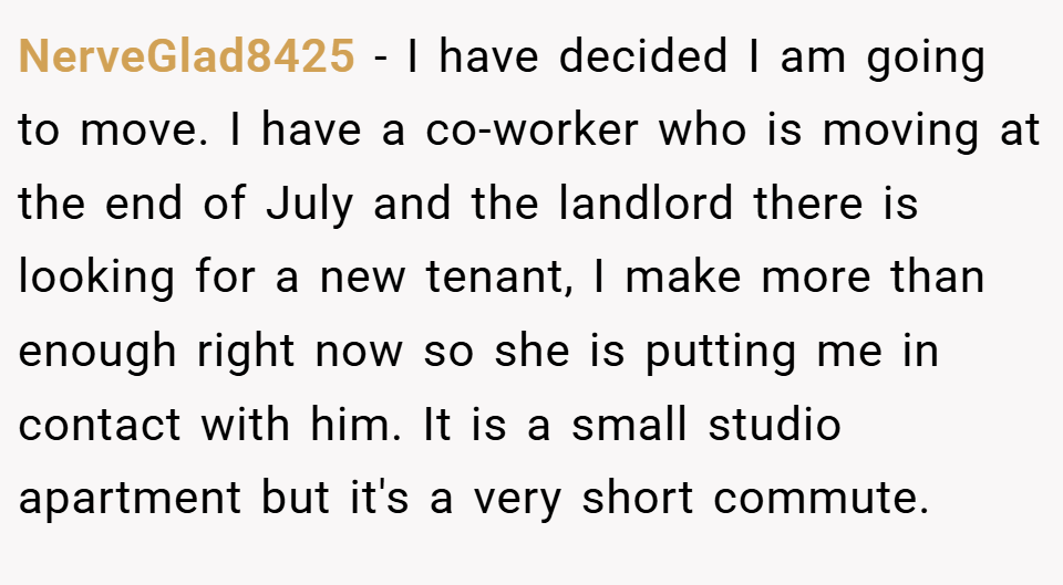 NerveGlad8425 − I have decided I am going to move. I have a co-worker who is moving at the end of July and the landlord there is looking for a new tenant, I make more than enough right now so she is putting me in contact with him. It is a small studio apartment but it's a very short commute.
