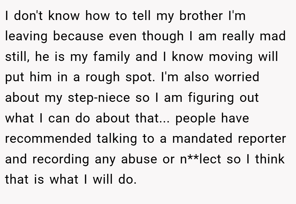 I don't know how to tell my brother I'm leaving because even though I am really mad still, he is my family and I know moving will put him in a rough spot. I'm also worried about my step-niece so I am figuring out what I can do about that... people have recommended talking to a mandated reporter and recording any abuse or n**lect so I think that is what I will do.
