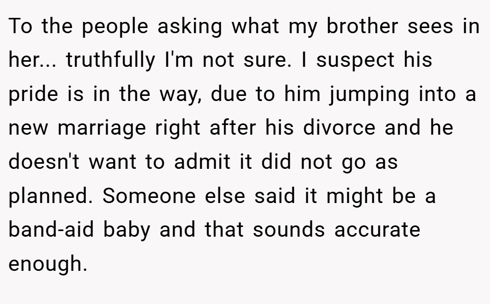 To the people asking what my brother sees in her... truthfully I'm not sure. I suspect his pride is in the way, due to him jumping into a new marriage right after his divorce and he doesn't want to admit it did not go as planned. Someone else said it might be a band-aid baby and that sounds accurate enough.