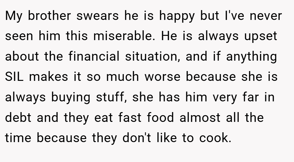 My brother swears he is happy but I've never seen him this miserable. He is always upset about the financial situation, and if anything SIL makes it so much worse because she is always buying stuff, she has him very far in debt and they eat fast food almost all the time because they don't like to cook.