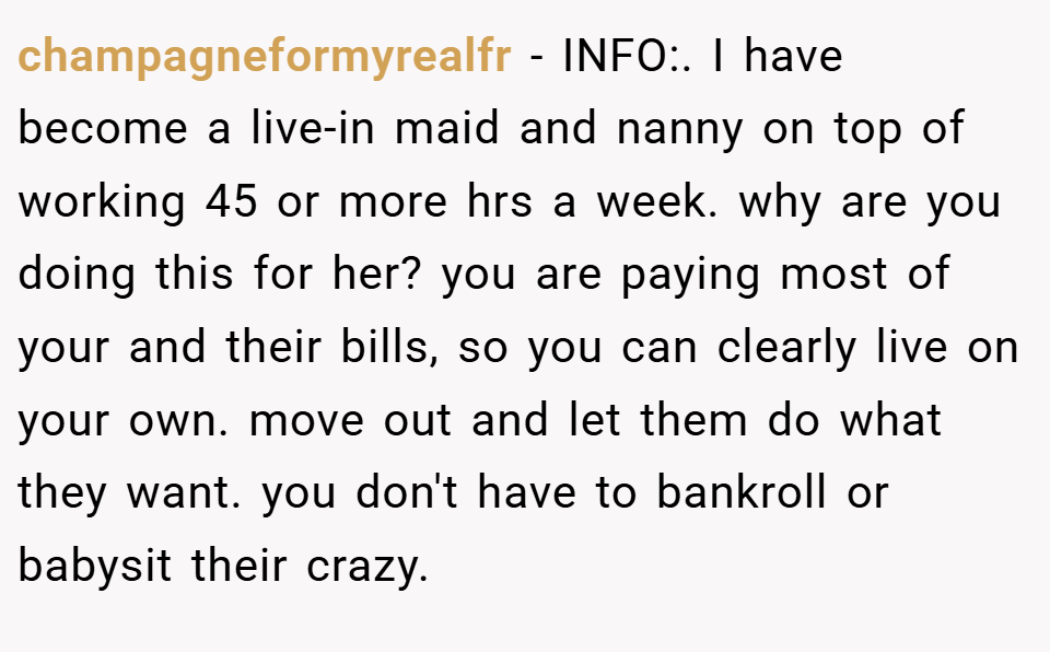 champagneformyrealfr − INFO:. I have become a live-in maid and nanny on top of working 45 or more hrs a week. why are you doing this for her? you are paying most of your and their bills, so you can clearly live on your own. move out and let them do what they want. you don't have to bankroll or babysit their crazy.