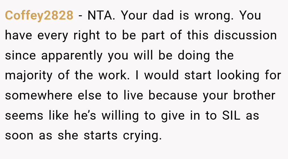 Coffey2828 − NTA. Your dad is wrong. You have every right to be part of this discussion since apparently you will be doing the majority of the work. I would start looking for somewhere else to live because your brother seems like he’s willing to give in to SIL as soon as she starts crying.