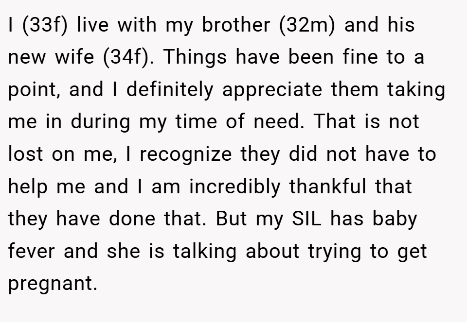 I (33f) live with my brother (32m) and his new wife (34f). Things have been fine to a point, and I definitely appreciate them taking me in during my time of need. That is not lost on me, I recognize they did not have to help me and I am incredibly thankful that they have done that. But my SIL has baby fever and she is talking about trying to get pregnant.