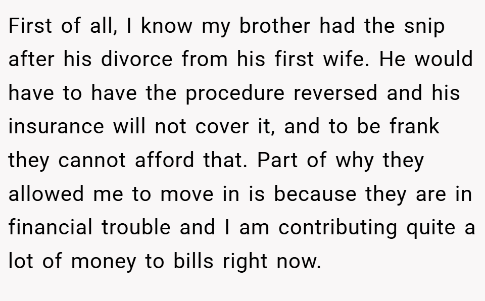 First of all, I know my brother had the snip after his divorce from his first wife. He would have to have the procedure reversed and his insurance will not cover it, and to be frank they cannot afford that. Part of why they allowed me to move in is because they are in financial trouble and I am contributing quite a lot of money to bills right now.