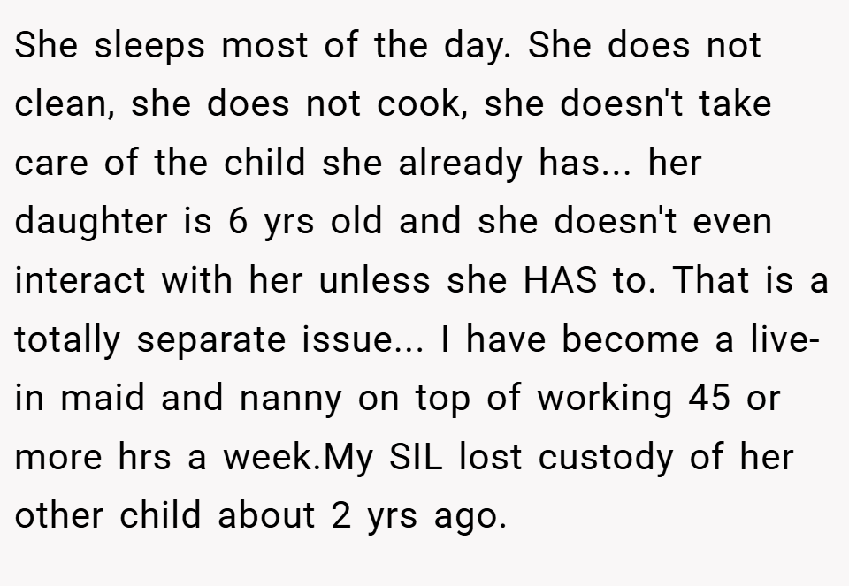 She sleeps most of the day. She does not clean, she does not cook, she doesn't take care of the child she already has... her daughter is 6 yrs old and she doesn't even interact with her unless she HAS to. That is a totally separate issue... I have become a live-in maid and nanny on top of working 45 or more hrs a week.My SIL lost custody of her other child about 2 yrs ago.