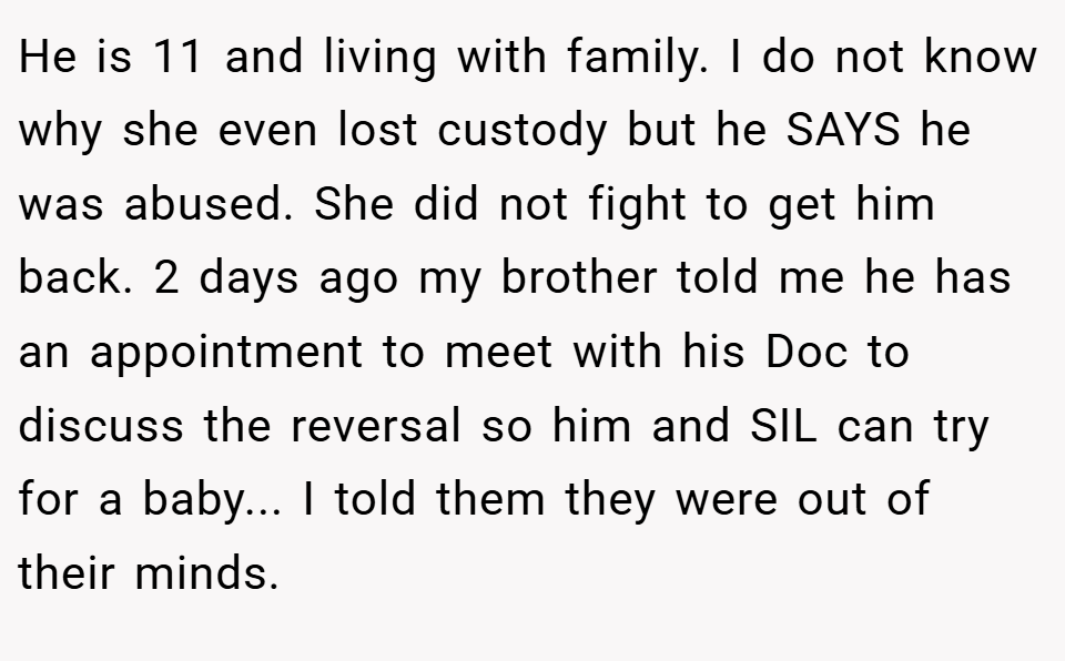 He is 11 and living with family. I do not know why she even lost custody but he SAYS he was abused. She did not fight to get him back. 2 days ago my brother told me he has an appointment to meet with his Doc to discuss the reversal so him and SIL can try for a baby... I told them they were out of their minds.