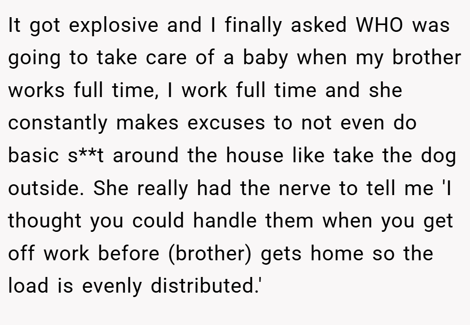 It got explosive and I finally asked WHO was going to take care of a baby when my brother works full time, I work full time and she constantly makes excuses to not even do basic s**t around the house like take the dog outside. She really had the nerve to tell me 'I thought you could handle them when you get off work before (brother) gets home so the load is evenly distributed.'