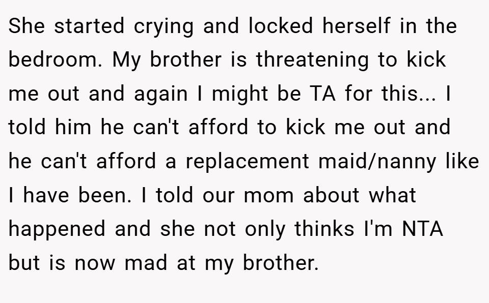 She started crying and locked herself in the bedroom. My brother is threatening to kick me out and again I might be TA for this... I told him he can't afford to kick me out and he can't afford a replacement maid/nanny like I have been. I told our mom about what happened and she not only thinks I'm NTA but is now mad at my brother.