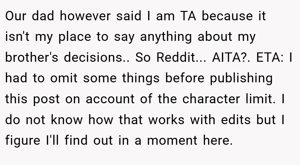 Our dad however said I am TA because it isn't my place to say anything about my brother's decisions.. So Reddit... AITA?. ETA: I had to omit some things before publishing this post on account of the character limit. I do not know how that works with edits but I figure I'll find out in a moment here. 