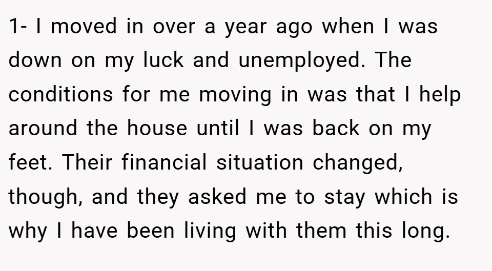 1- I moved in over a year ago when I was down on my luck and unemployed. The conditions for me moving in was that I help around the house until I was back on my feet. Their financial situation changed, though, and they asked me to stay which is why I have been living with them this long.