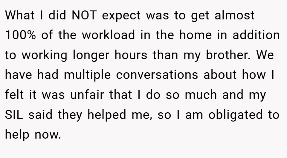 What I did NOT expect was to get almost 100% of the workload in the home in addition to working longer hours than my brother. We have had multiple conversations about how I felt it was unfair that I do so much and my SIL said they helped me, so I am obligated to help now.