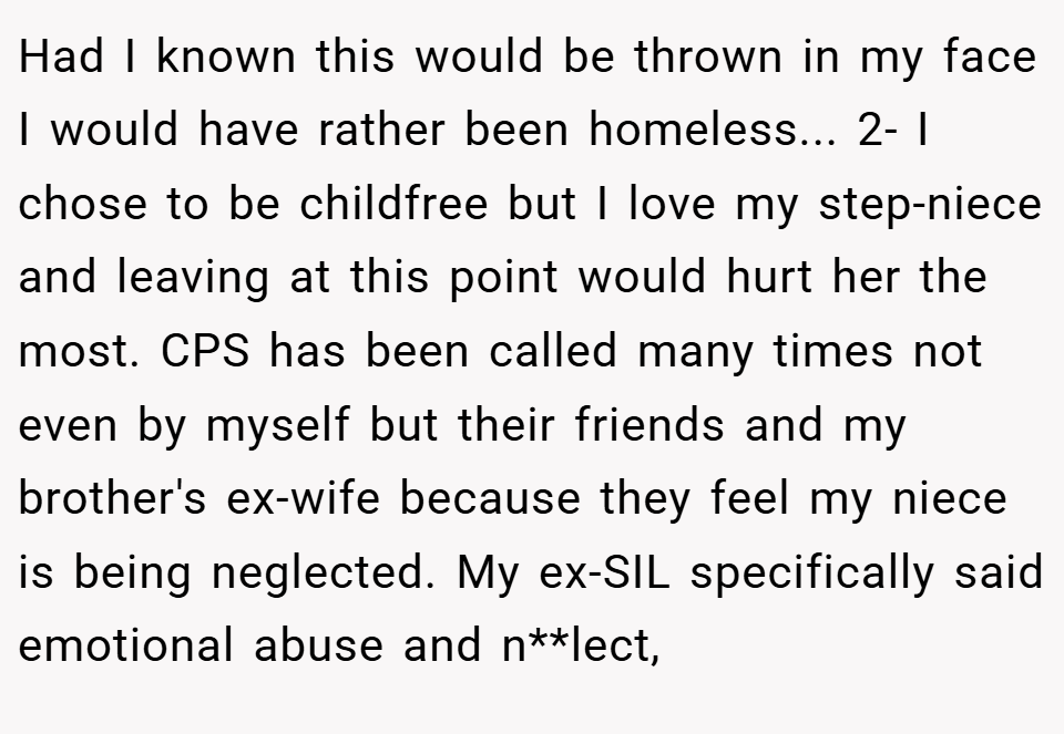 Had I known this would be thrown in my face I would have rather been homeless... 2- I chose to be childfree but I love my step-niece and leaving at this point would hurt her the most. CPS has been called many times not even by myself but their friends and my brother's ex-wife because they feel my niece is being neglected. My ex-SIL specifically said emotional abuse and n**lect,