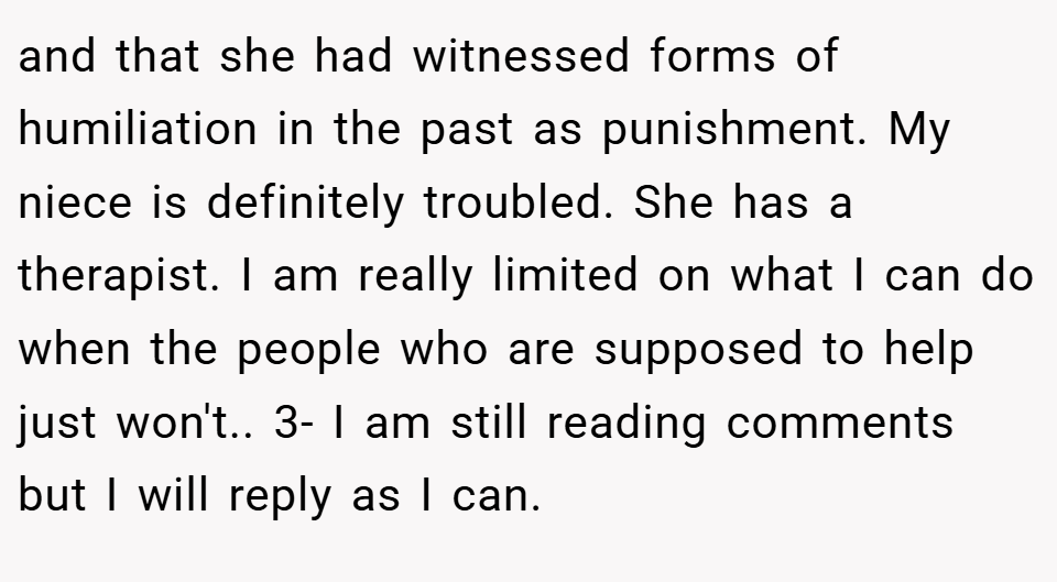 and that she had witnessed forms of humiliation in the past as punishment. My niece is definitely troubled. She has a therapist. I am really limited on what I can do when the people who are supposed to help just won't.. 3- I am still reading comments but I will reply as I can.