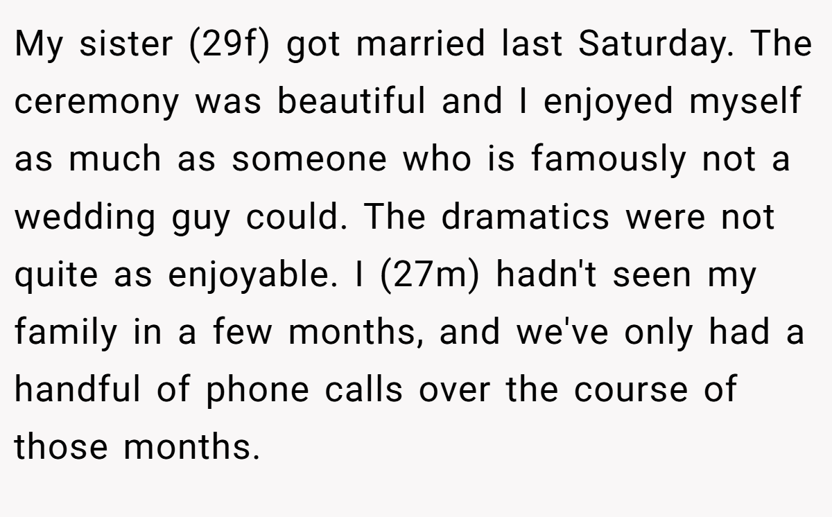 My sister (29f) got married last Saturday. The ceremony was beautiful and I enjoyed myself as much as someone who is famously not a wedding guy could. The dramatics were not quite as enjoyable. I (27m) hadn't seen my family in a few months, and we've only had a handful of phone calls over the course of those months.