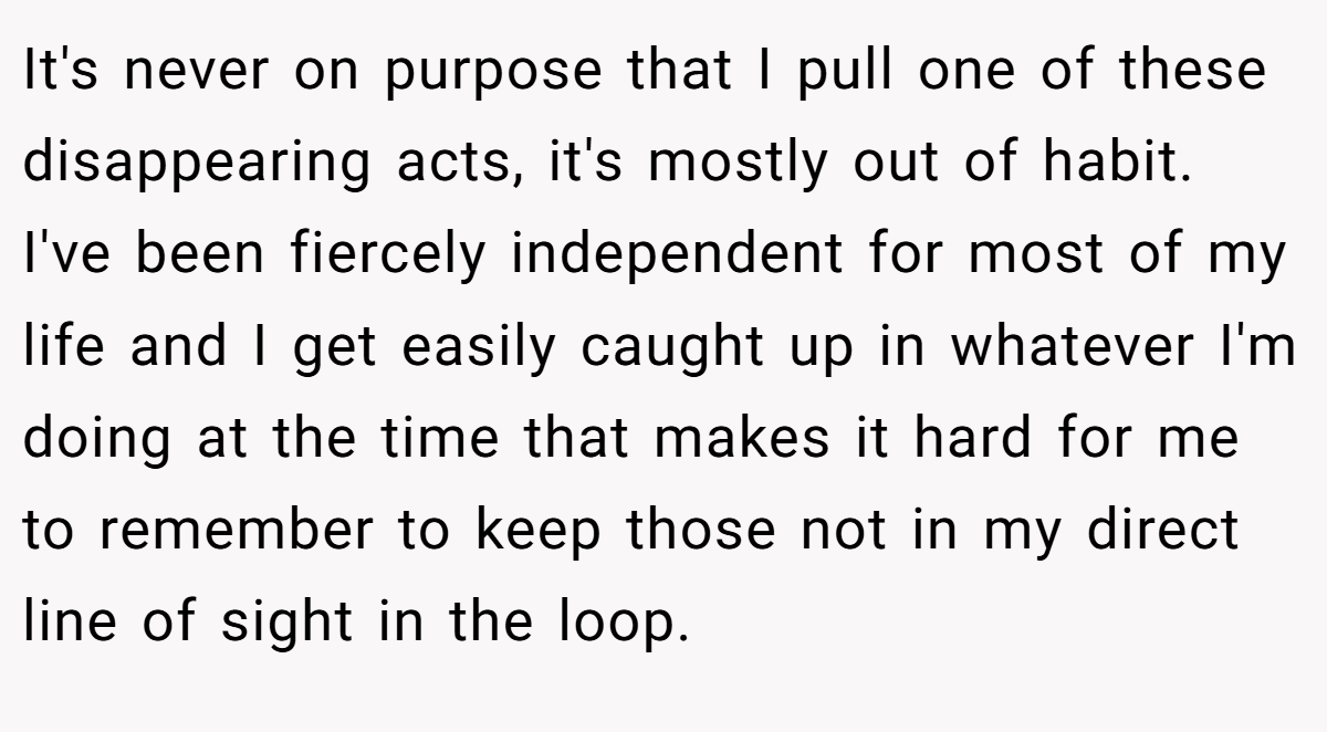 It's never on purpose that I pull one of these disappearing acts, it's mostly out of habit. I've been fiercely independent for most of my life and I get easily caught up in whatever I'm doing at the time that makes it hard for me to remember to keep those not in my direct line of sight in the loop.