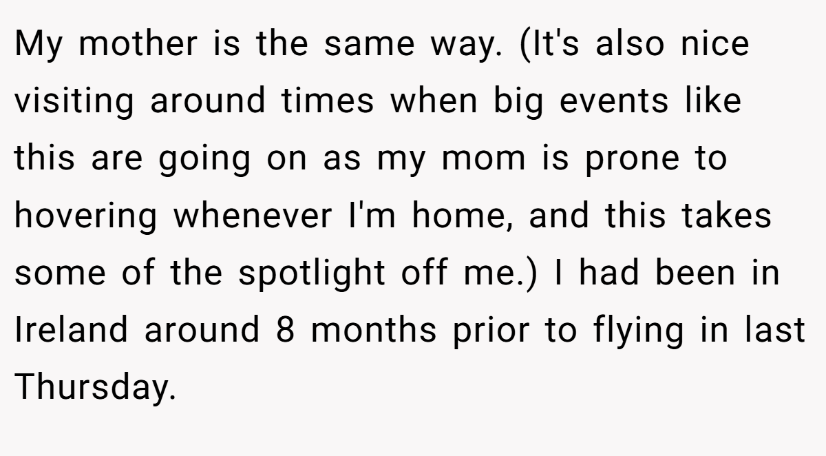 My mother is the same way. (It's also nice visiting around times when big events like this are going on as my mom is prone to hovering whenever I'm home, and this takes some of the spotlight off me.) I had been in Ireland around 8 months prior to flying in last Thursday.