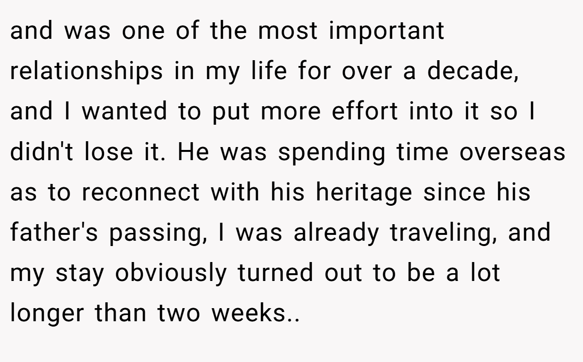 and was one of the most important relationships in my life for over a decade, and I wanted to put more effort into it so I didn't lose it. He was spending time overseas as to reconnect with his heritage since his father's passing, I was already traveling, and my stay obviously turned out to be a lot longer than two weeks..