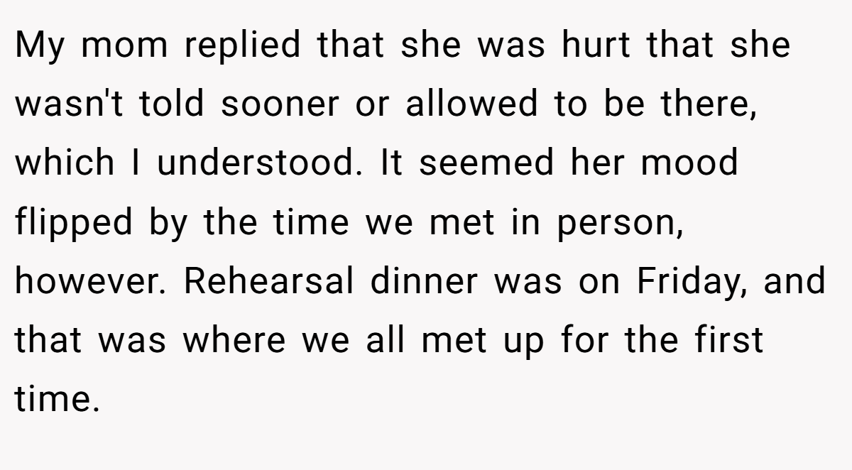 My mom replied that she was hurt that she wasn't told sooner or allowed to be there, which I understood. It seemed her mood flipped by the time we met in person, however. Rehearsal dinner was on Friday, and that was where we all met up for the first time.