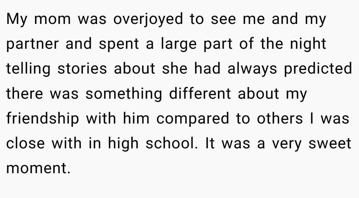 My mom was overjoyed to see me and my partner and spent a large part of the night telling stories about she had always predicted there was something different about my friendship with him compared to others I was close with in high school. It was a very sweet moment.