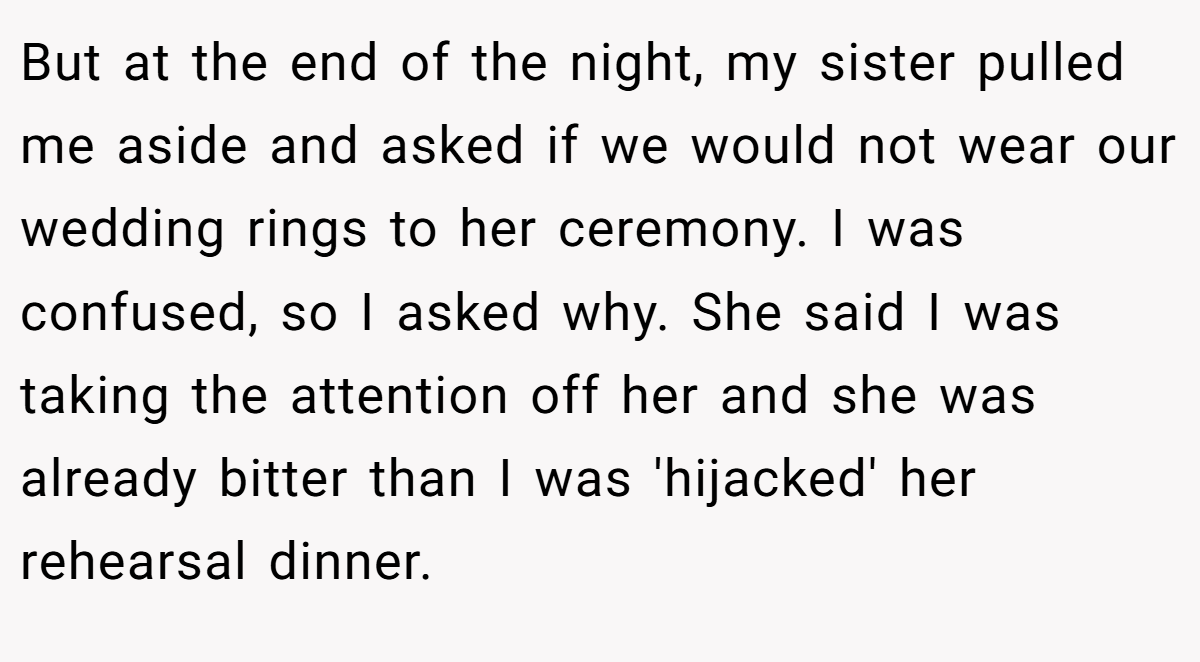 But at the end of the night, my sister pulled me aside and asked if we would not wear our wedding rings to her ceremony. I was confused, so I asked why. She said I was taking the attention off her and she was already bitter than I was 'hijacked' her rehearsal dinner.