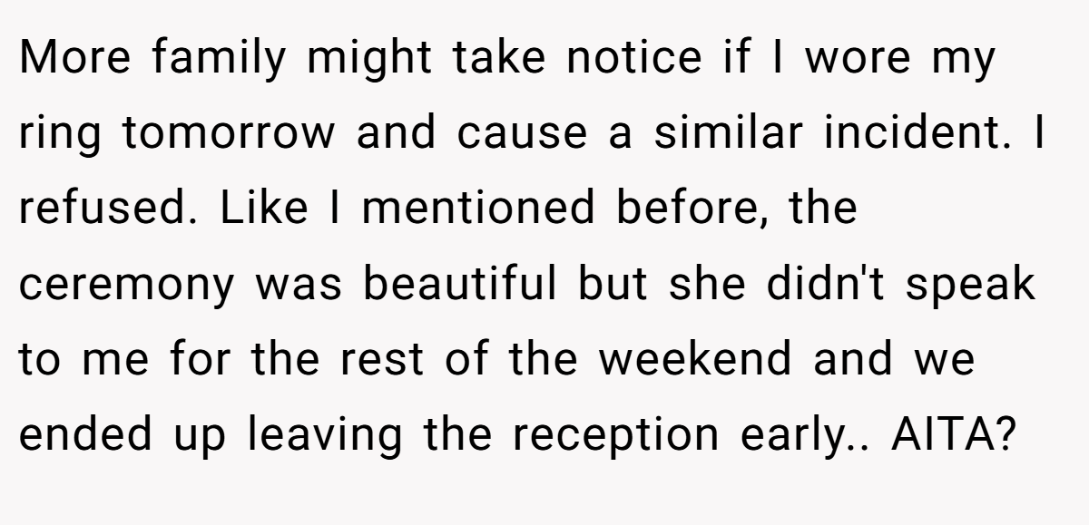 More family might take notice if I wore my ring tomorrow and cause a similar incident. I refused. Like I mentioned before, the ceremony was beautiful but she didn't speak to me for the rest of the weekend and we ended up leaving the reception early.. AITA?