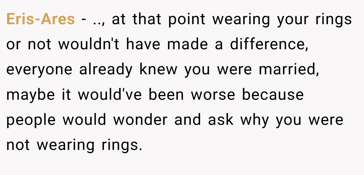 Eris-Ares - .., at that point wearing your rings or not wouldn't have made a difference, everyone already knew you were married, maybe it would've been worse because people would wonder and ask why you were not wearing rings.