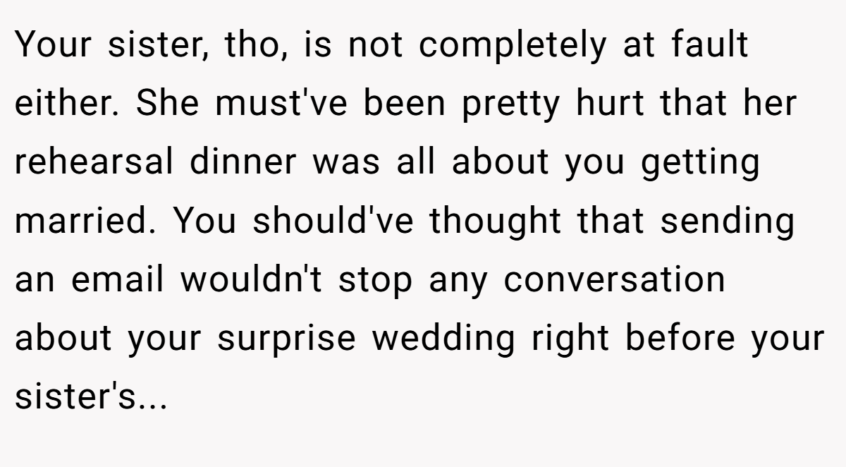 Your sister, tho, is not completely at fault either. She must've been pretty hurt that her rehearsal dinner was all about you getting married. You should've thought that sending an email wouldn't stop any conversation about your surprise wedding right before your sister's...