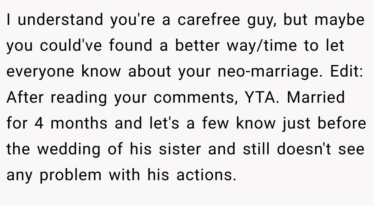 I understand you're a carefree guy, but maybe you could've found a better way/time to let everyone know about your neo-marriage. Edit: After reading your comments, YTA. Married for 4 months and let's a few know just before the wedding of his sister and still doesn't see any problem with his actions.
