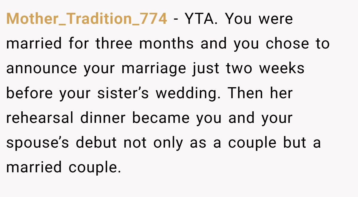 Mother_Tradition_774 - YTA. You were married for three months and you chose to announce your marriage just two weeks before your sister’s wedding. Then her rehearsal dinner became you and your spouse’s debut not only as a couple but a married couple.