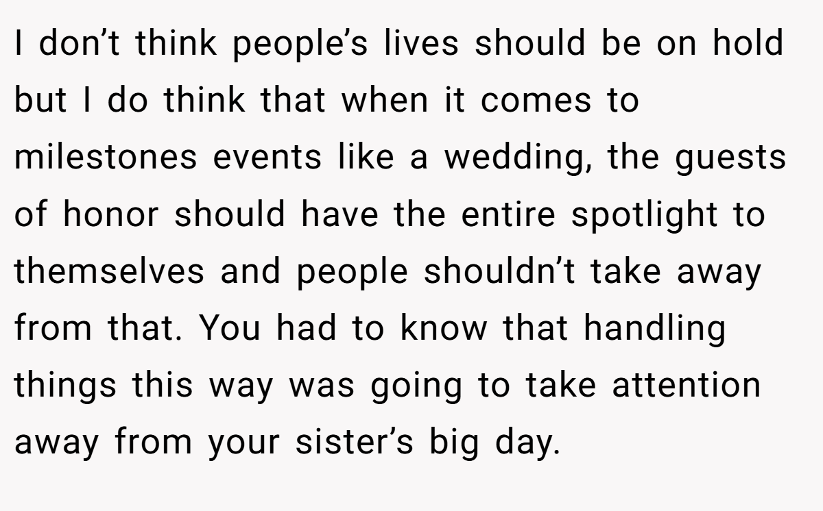 I don’t think people’s lives should be on hold but I do think that when it comes to milestones events like a wedding, the guests of honor should have the entire spotlight to themselves and people shouldn’t take away from that. You had to know that handling things this way was going to take attention away from your sister’s big day.