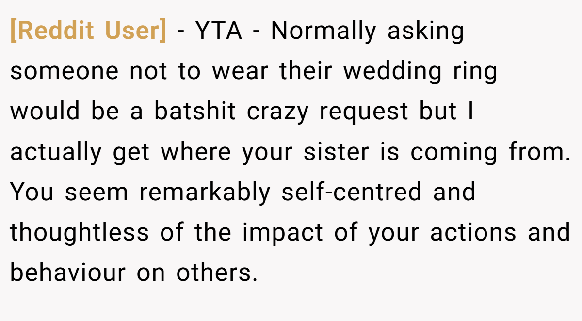 [Reddit User] - YTA - Normally asking someone not to wear their wedding ring would be a batshit crazy request but I actually get where your sister is coming from. You seem remarkably self-centred and thoughtless of the impact of your actions and behaviour on others.