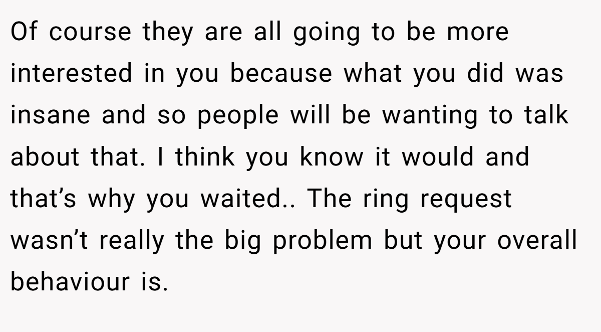 Of course they are all going to be more interested in you because what you did was insane and so people will be wanting to talk about that. I think you know it would and that’s why you waited.. The ring request wasn’t really the big problem but your overall behaviour is.