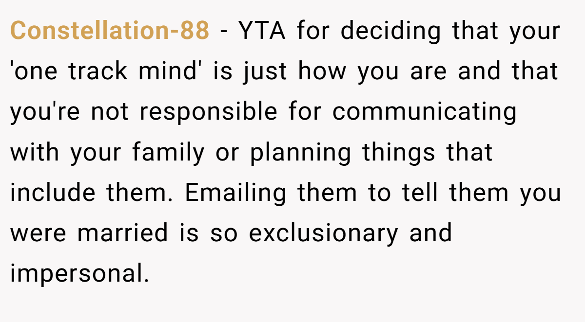 Constellation-88 - YTA for deciding that your 'one track mind' is just how you are and that you're not responsible for communicating with your family or planning things that include them. Emailing them to tell them you were married is so exclusionary and impersonal.