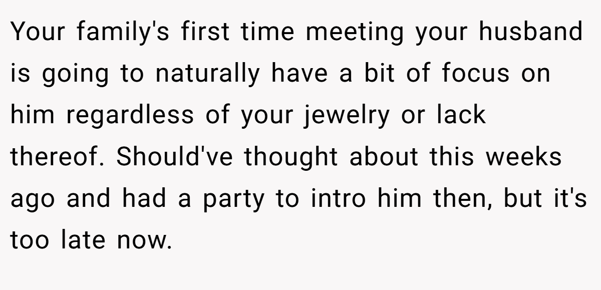 Your family's first time meeting your husband is going to naturally have a bit of focus on him regardless of your jewelry or lack thereof. Should've thought about this weeks ago and had a party to intro him then, but it's too late now.