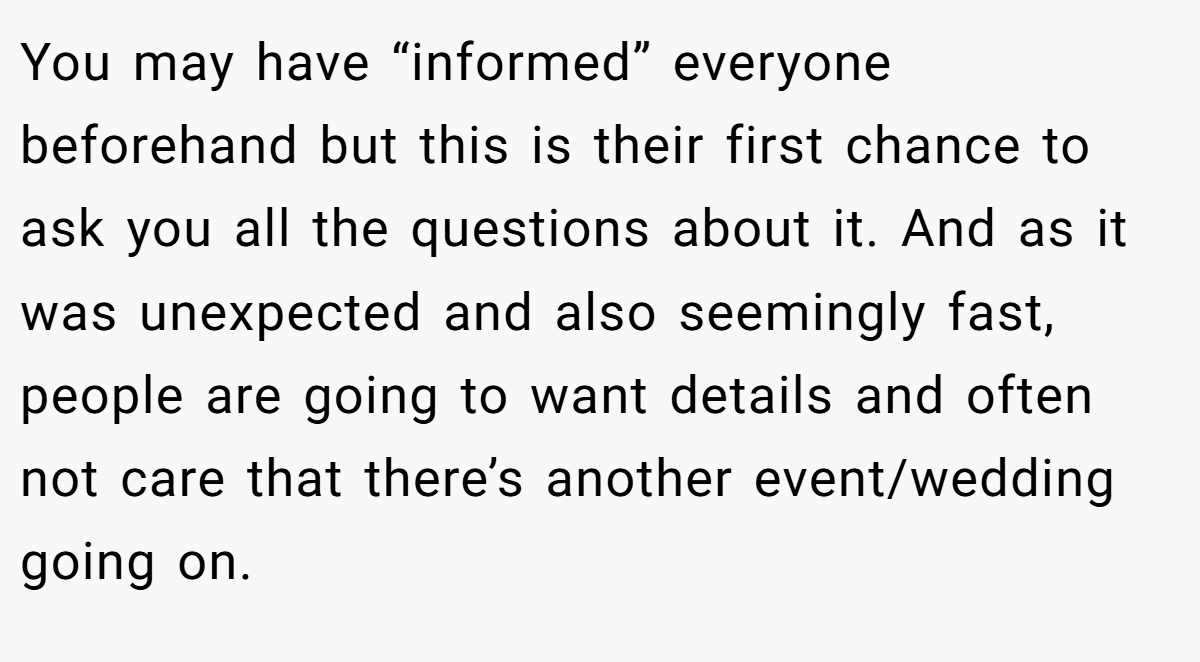 You may have “informed” everyone beforehand but this is their first chance to ask you all the questions about it. And as it was unexpected and also seemingly fast, people are going to want details and often not care that there’s another event/wedding going on.