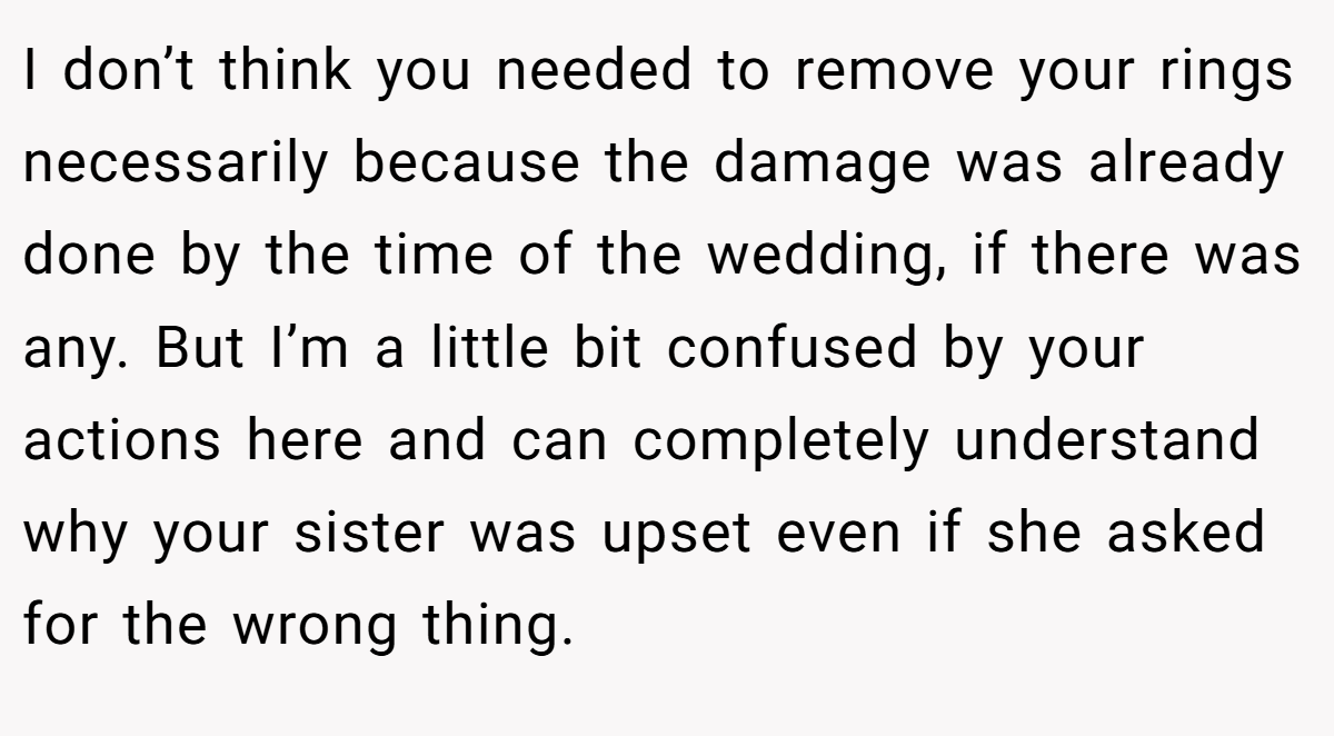 I don’t think you needed to remove your rings necessarily because the damage was already done by the time of the wedding, if there was any. But I’m a little bit confused by your actions here and can completely understand why your sister was upset even if she asked for the wrong thing.