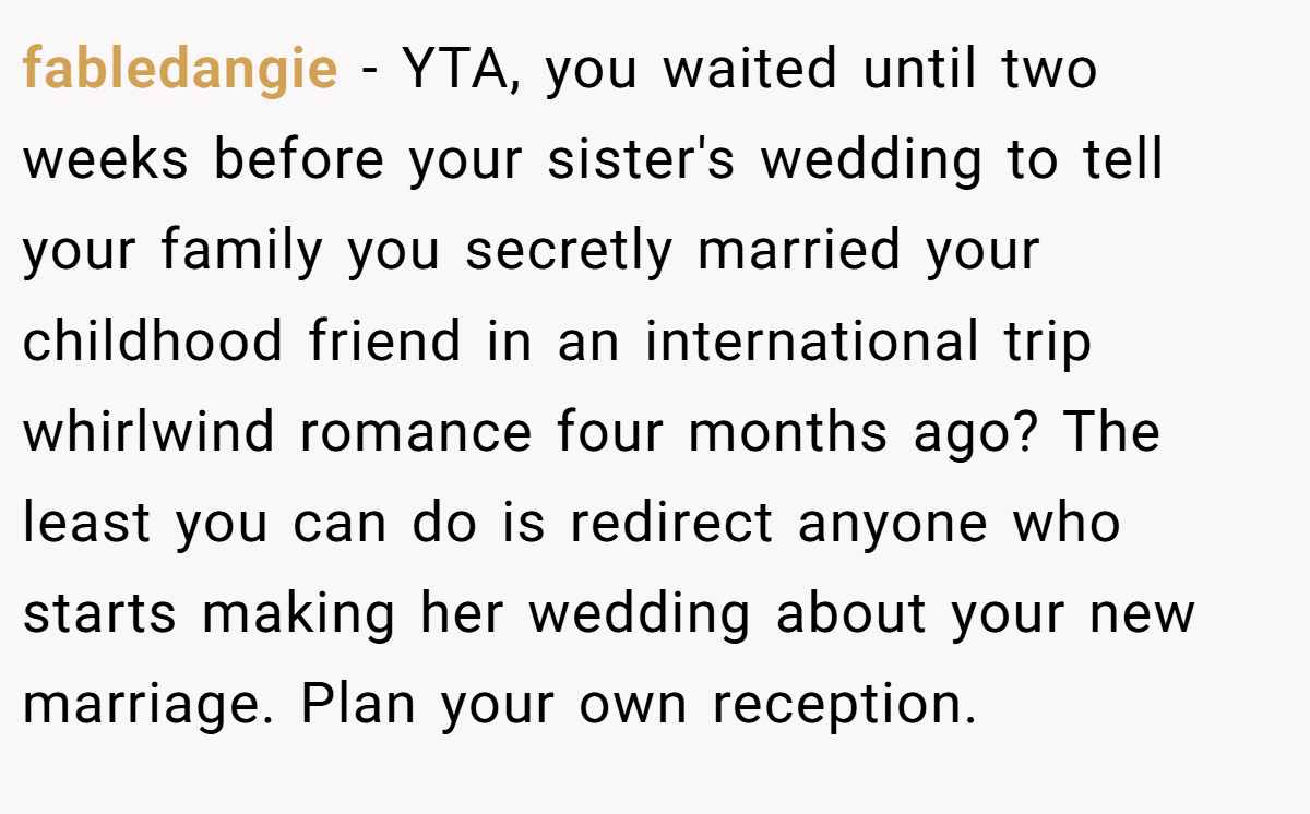 fabledangie - YTA, you waited until two weeks before your sister's wedding to tell your family you secretly married your childhood friend in an international trip whirlwind romance four months ago? The least you can do is redirect anyone who starts making her wedding about your new marriage. Plan your own reception.