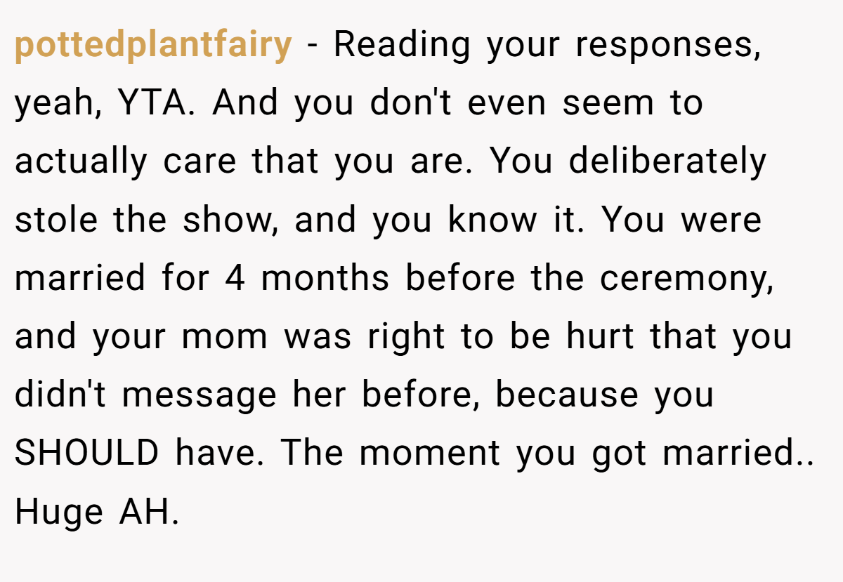 pottedplantfairy - Reading your responses, yeah, YTA. And you don't even seem to actually care that you are. You deliberately stole the show, and you know it. You were married for 4 months before the ceremony, and your mom was right to be hurt that you didn't message her before, because you SHOULD have. The moment you got married.. Huge AH.