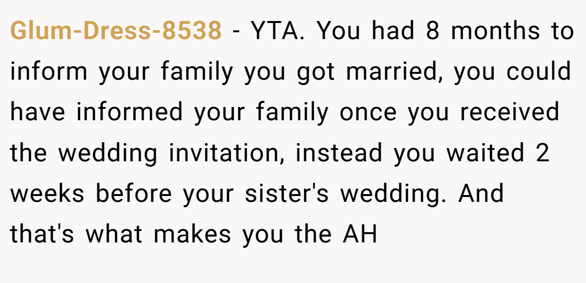 Glum-Dress-8538 - YTA. You had 8 months to inform your family you got married, you could have informed your family once you received the wedding invitation, instead you waited 2 weeks before your sister's wedding. And that's what makes you the AH