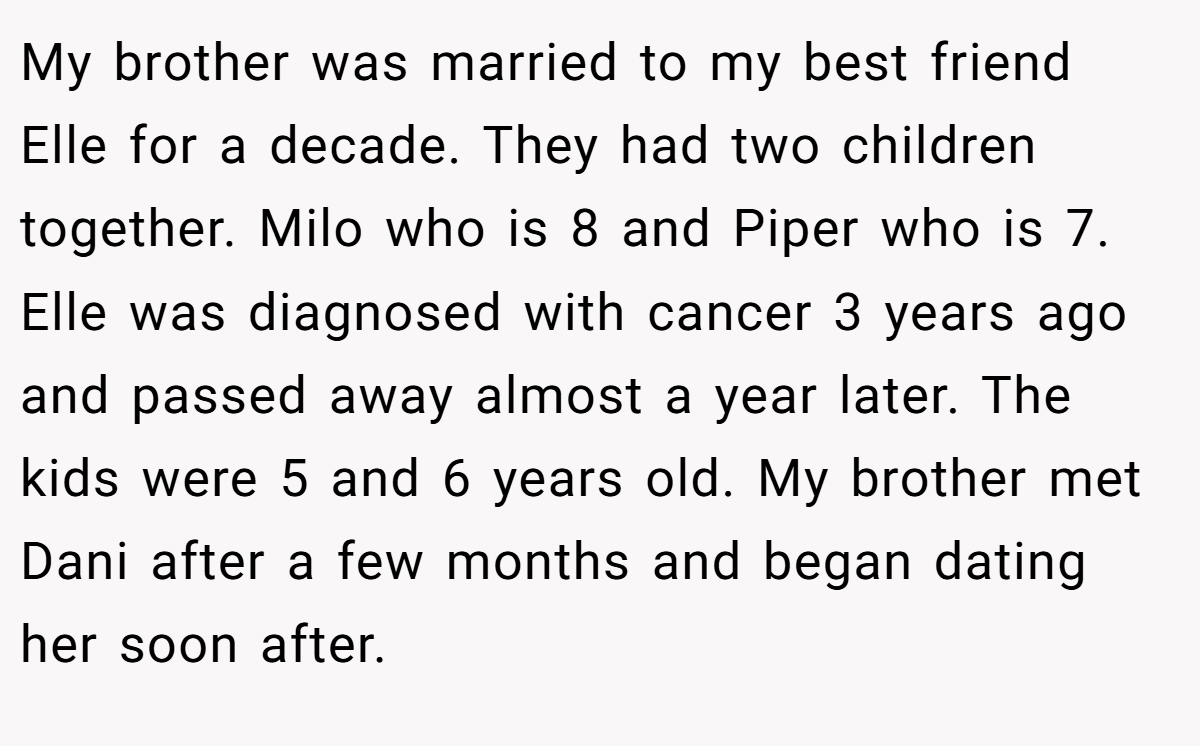 My brother was married to my best friend Elle for a decade. They had two children together. Milo who is 8 and Piper who is 7. Elle was diagnosed with cancer 3 years ago and passed away almost a year later. The kids were 5 and 6 years old. My brother met Dani after a few months and began dating her soon after.