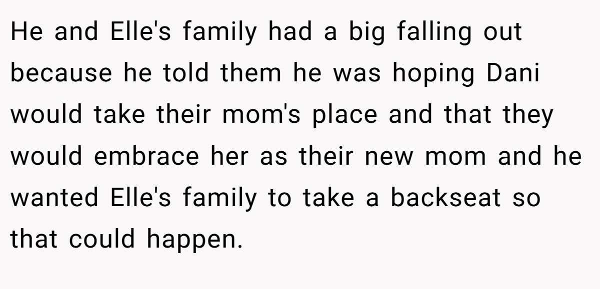 He and Elle's family had a big falling out because he told them he was hoping Dani would take their mom's place and that they would embrace her as their new mom and he wanted Elle's family to take a backseat so that could happen.