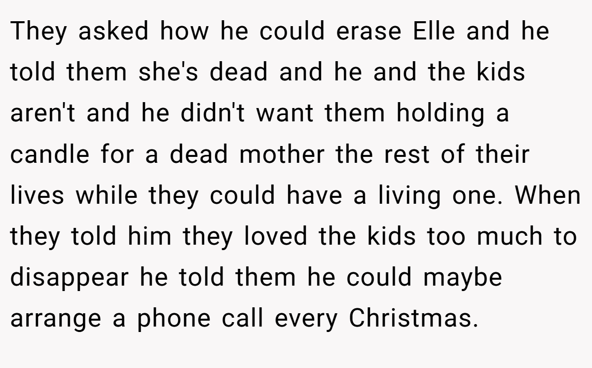 They asked how he could erase Elle and he told them she's dead and he and the kids aren't and he didn't want them holding a candle for a dead mother the rest of their lives while they could have a living one. When they told him they loved the kids too much to disappear he told them he could maybe arrange a phone call every Christmas.