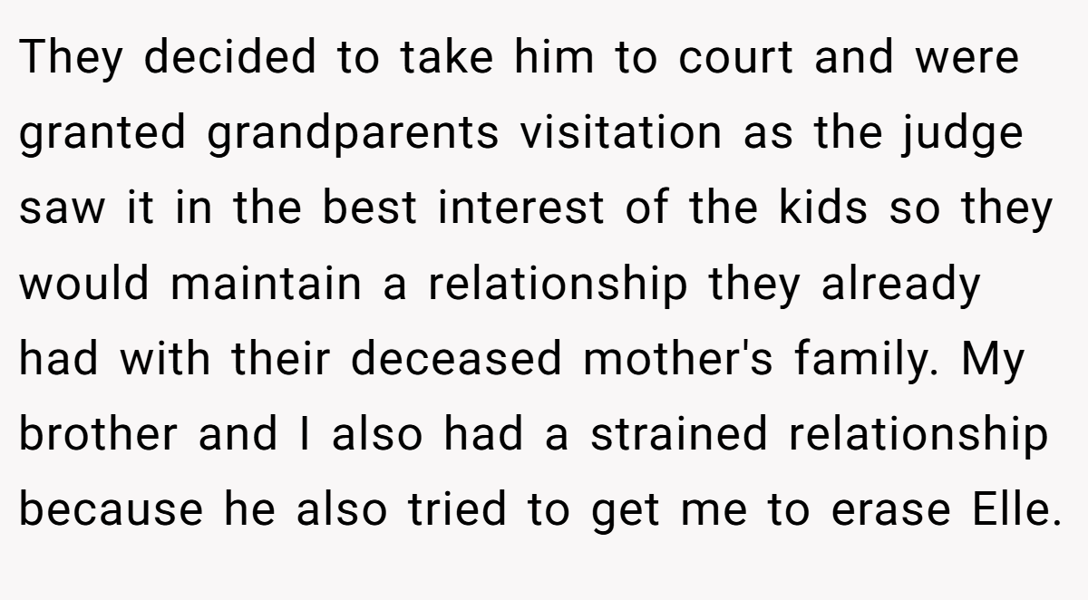 They decided to take him to court and were granted grandparents visitation as the judge saw it in the best interest of the kids so they would maintain a relationship they already had with their deceased mother's family. My brother and I also had a strained relationship because he also tried to get me to erase Elle.