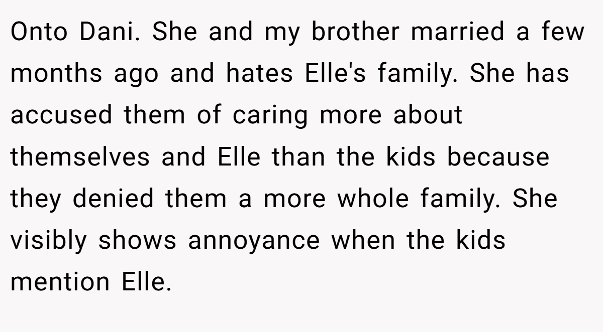 Onto Dani. She and my brother married a few months ago and hates Elle's family. She has accused them of caring more about themselves and Elle than the kids because they denied them a more whole family. She visibly shows annoyance when the kids mention Elle.