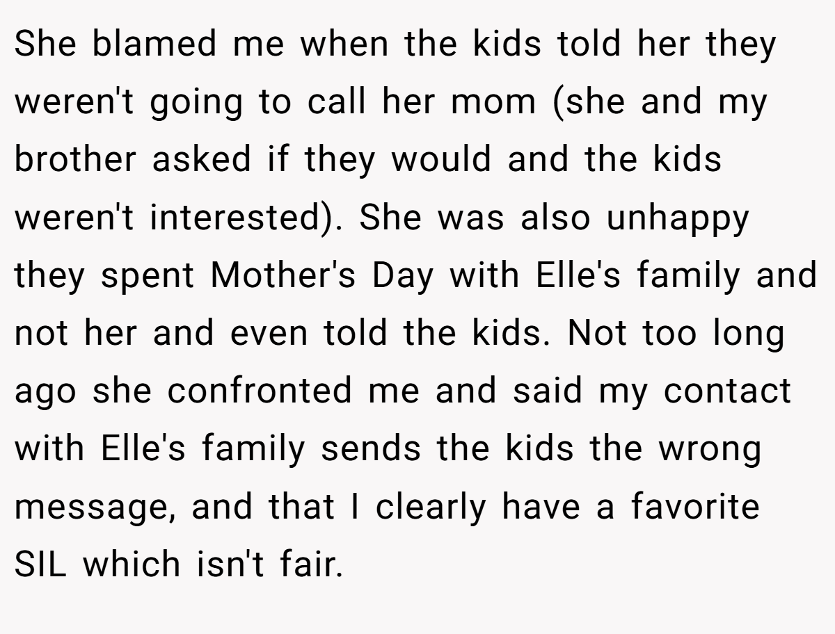 She blamed me when the kids told her they weren't going to call her mom (she and my brother asked if they would and the kids weren't interested). She was also unhappy they spent Mother's Day with Elle's family and not her and even told the kids. Not too long ago she confronted me and said my contact with Elle's family sends the kids the wrong message, and that I clearly have a favorite SIL which isn't fair.