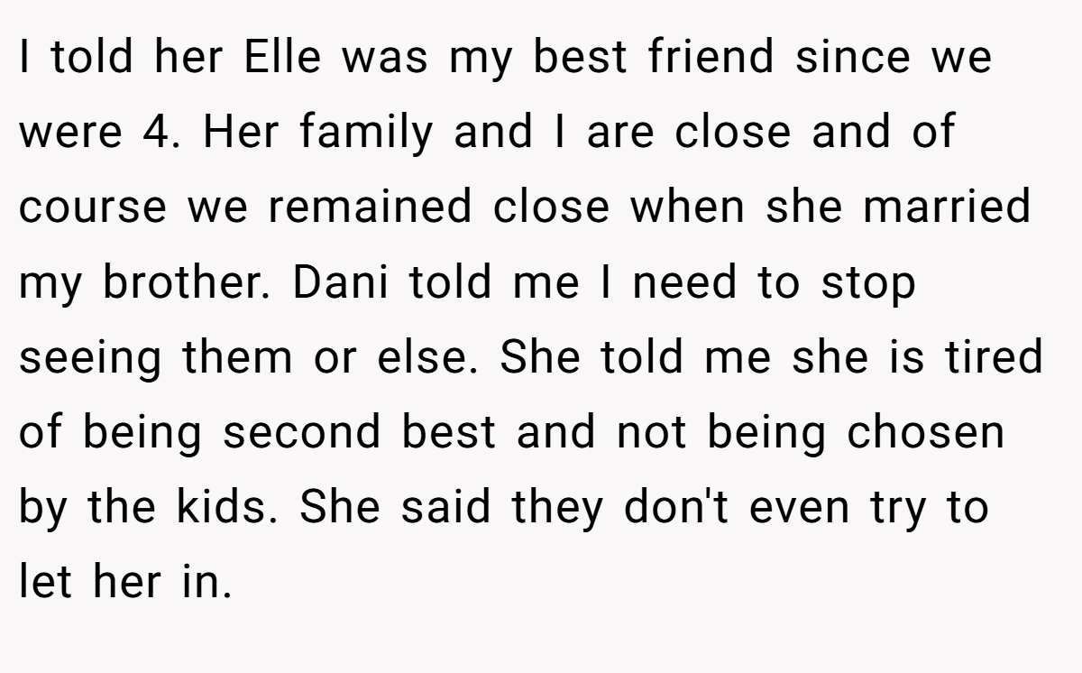 I told her Elle was my best friend since we were 4. Her family and I are close and of course we remained close when she married my brother. Dani told me I need to stop seeing them or else. She told me she is tired of being second best and not being chosen by the kids. She said they don't even try to let her in.