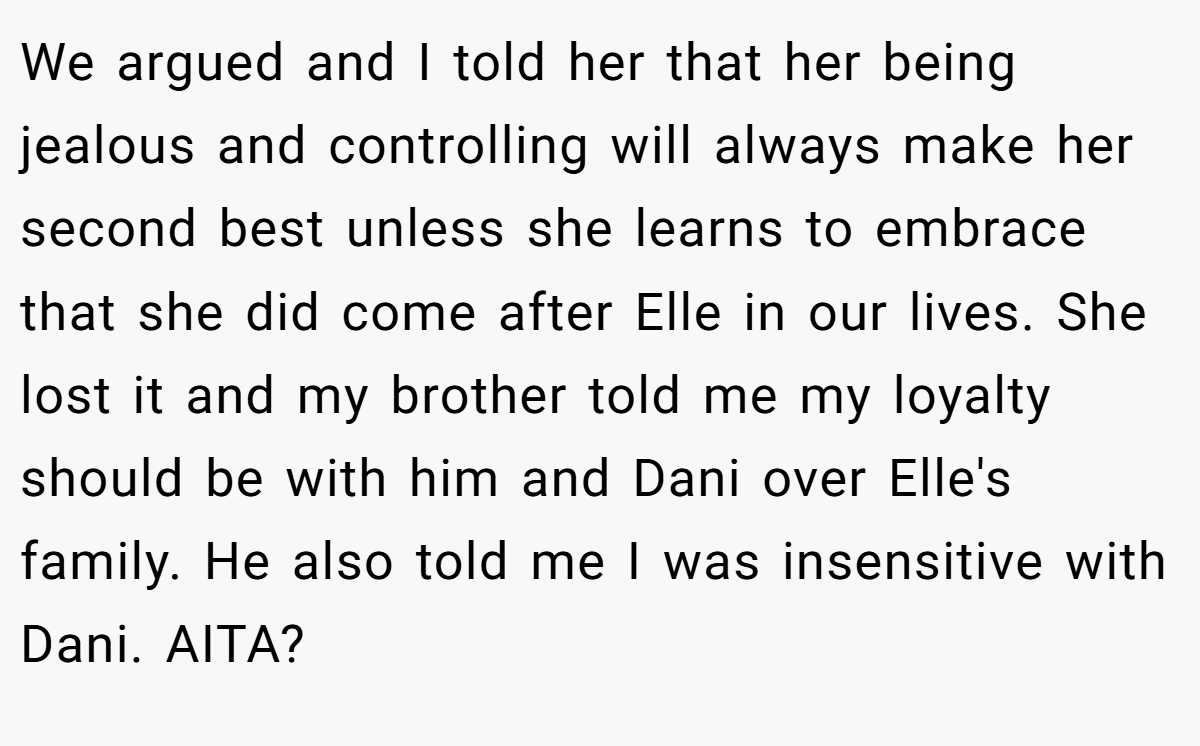 We argued and I told her that her being jealous and controlling will always make her second best unless she learns to embrace that she did come after Elle in our lives. She lost it and my brother told me my loyalty should be with him and Dani over Elle's family. He also told me I was insensitive with Dani. AITA?