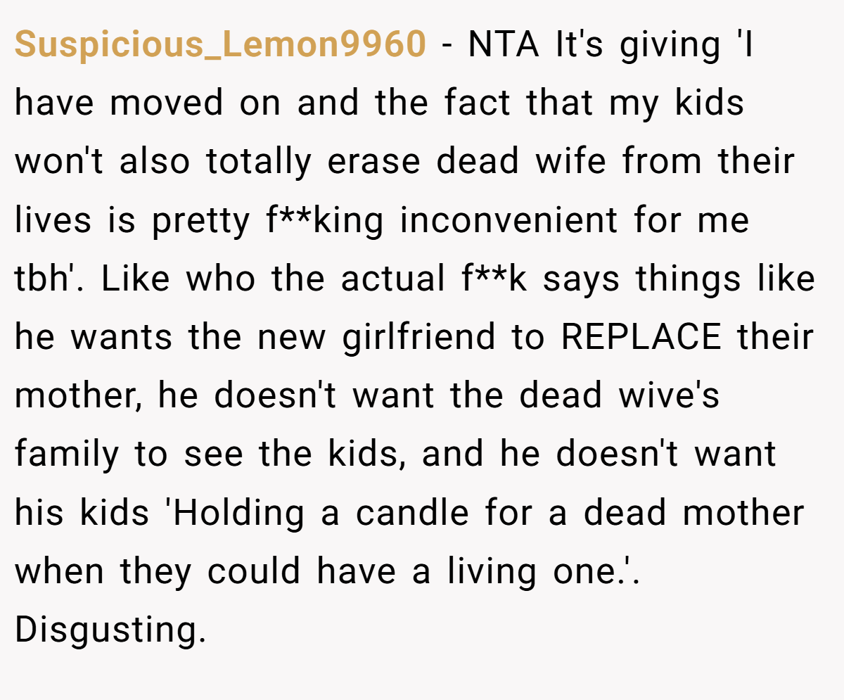 Suspicious_Lemon9960 - NTA It's giving 'I have moved on and the fact that my kids won't also totally erase dead wife from their lives is pretty f**king inconvenient for me tbh'. Like who the actual f**k says things like he wants the new girlfriend to REPLACE their mother, he doesn't want the dead wive's family to see the kids, and he doesn't want his kids 'Holding a candle for a dead mother when they could have a living one.'. Disgusting.